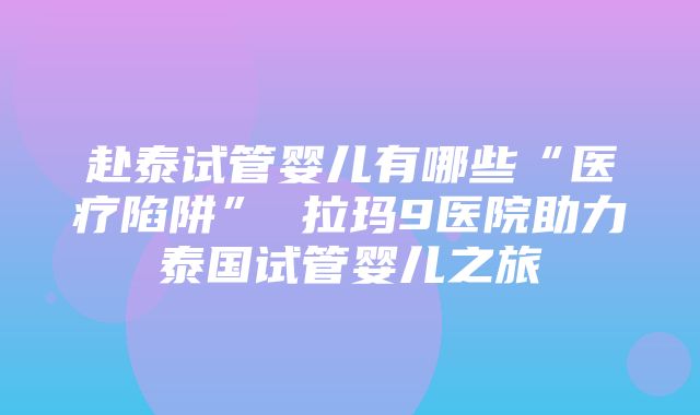 赴泰试管婴儿有哪些“医疗陷阱” 拉玛9医院助力泰国试管婴儿之旅