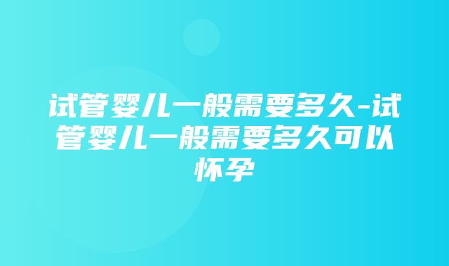 试管婴儿一般需要多久-试管婴儿一般需要多久可以怀孕