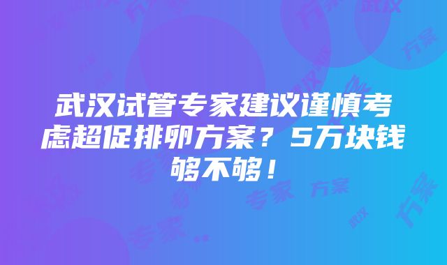 武汉试管专家建议谨慎考虑超促排卵方案？5万块钱够不够！