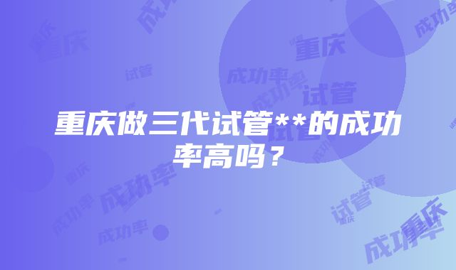 重庆做三代试管**的成功率高吗？