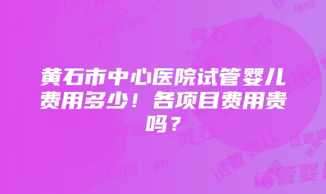 黄石市中心医院试管婴儿费用多少！各项目费用贵吗？