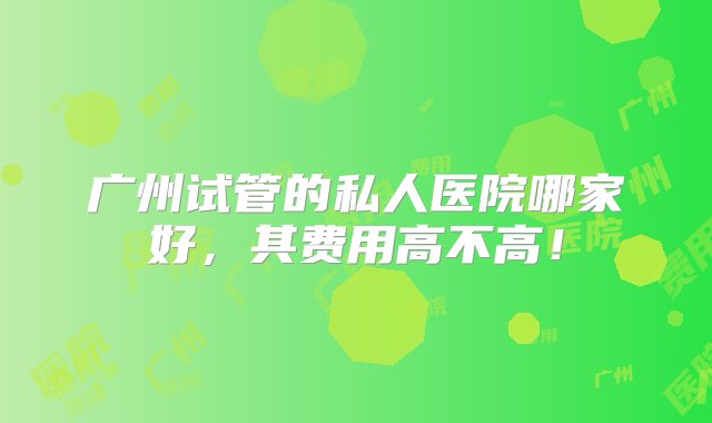 广州试管的私人医院哪家好，其费用高不高！