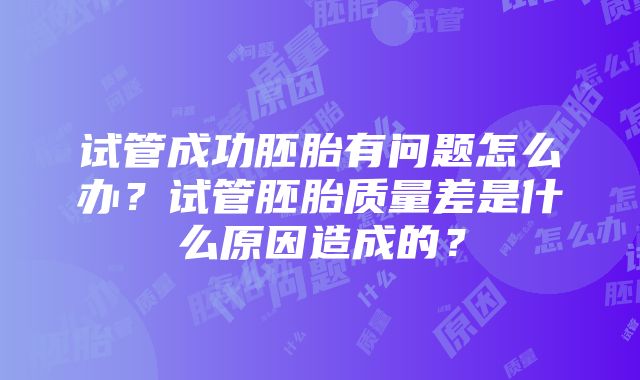 试管成功胚胎有问题怎么办？试管胚胎质量差是什么原因造成的？