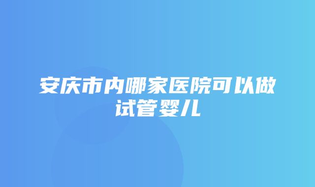 安庆市内哪家医院可以做试管婴儿