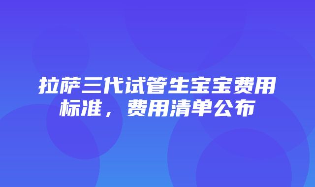 拉萨三代试管生宝宝费用标准，费用清单公布