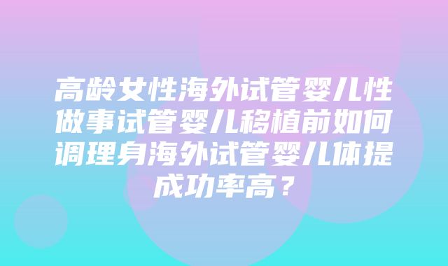 高龄女性海外试管婴儿性做事试管婴儿移植前如何调理身海外试管婴儿体提成功率高？