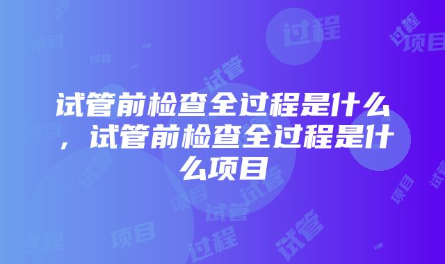 试管前检查全过程是什么，试管前检查全过程是什么项目