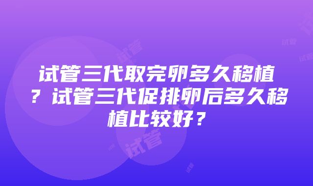 试管三代取完卵多久移植？试管三代促排卵后多久移植比较好？