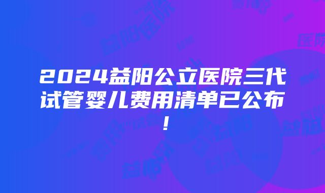 2024益阳公立医院三代试管婴儿费用清单已公布！