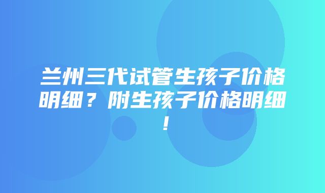 兰州三代试管生孩子价格明细？附生孩子价格明细！