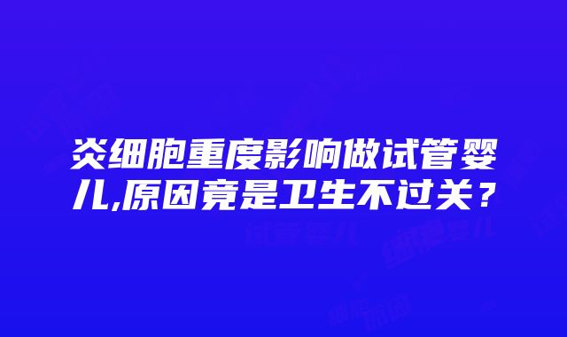 炎细胞重度影响做试管婴儿,原因竟是卫生不过关？