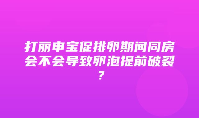 打丽申宝促排卵期间同房会不会导致卵泡提前破裂？