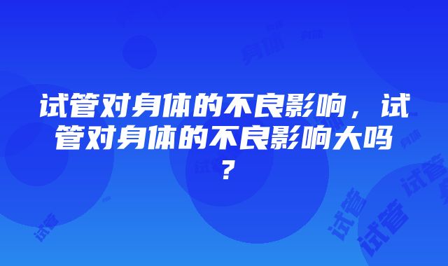 试管对身体的不良影响，试管对身体的不良影响大吗？