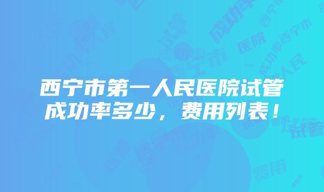 西宁市第一人民医院试管成功率多少，费用列表！