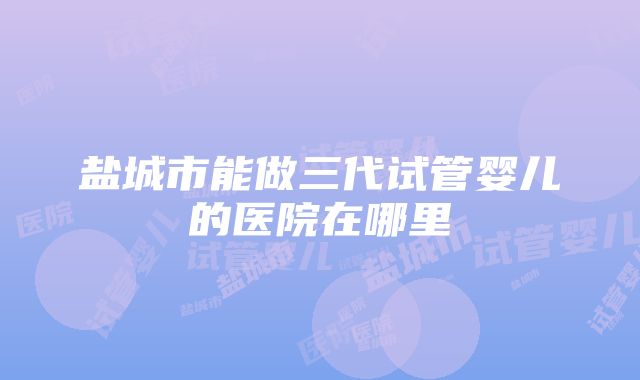 盐城市能做三代试管婴儿的医院在哪里