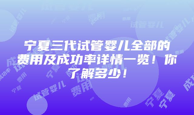 宁夏三代试管婴儿全部的费用及成功率详情一览！你了解多少！