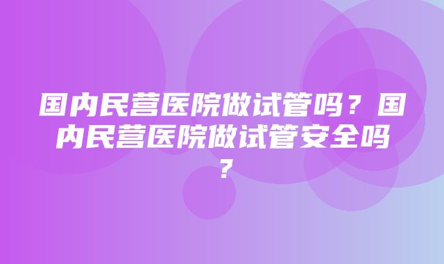 国内民营医院做试管吗？国内民营医院做试管安全吗？