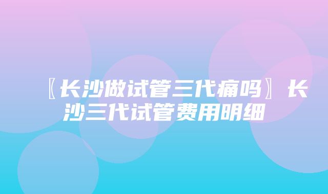 〖长沙做试管三代痛吗〗长沙三代试管费用明细