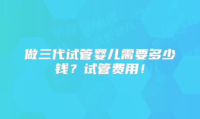 做三代试管婴儿需要多少钱？试管费用！