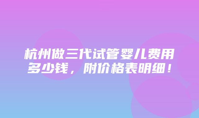 杭州做三代试管婴儿费用多少钱，附价格表明细！