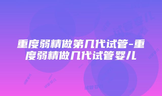 重度弱精做第几代试管-重度弱精做几代试管婴儿