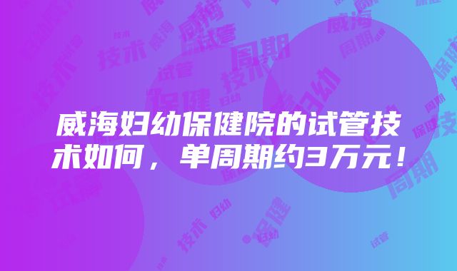 威海妇幼保健院的试管技术如何，单周期约3万元！