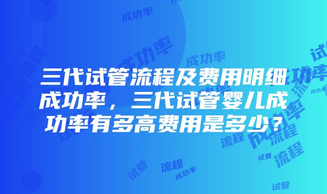 三代试管流程及费用明细成功率，三代试管婴儿成功率有多高费用是多少？