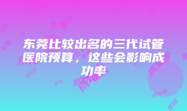 东莞比较出名的三代试管医院预算，这些会影响成功率