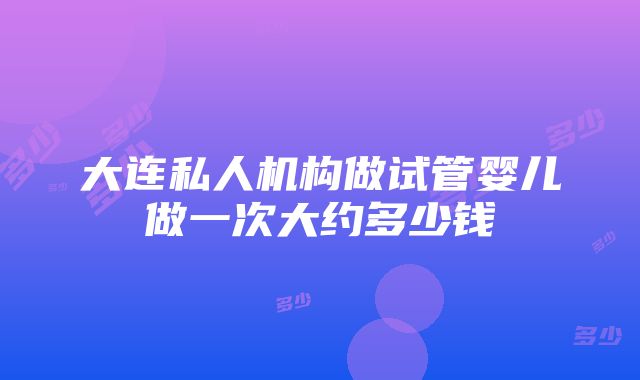 大连私人机构做试管婴儿做一次大约多少钱