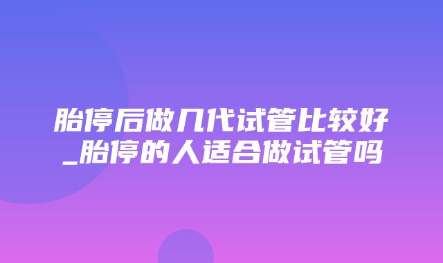 胎停后做几代试管比较好_胎停的人适合做试管吗