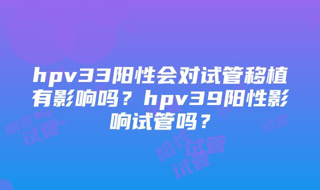 hpv33阳性会对试管移植有影响吗？hpv39阳性影响试管吗？