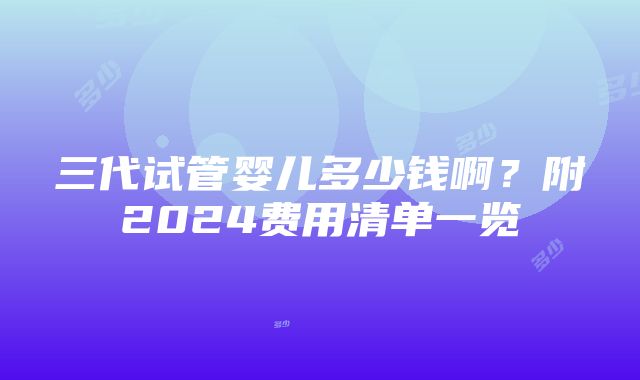 三代试管婴儿多少钱啊？附2024费用清单一览