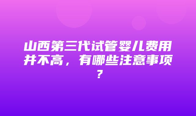 山西第三代试管婴儿费用并不高，有哪些注意事项？