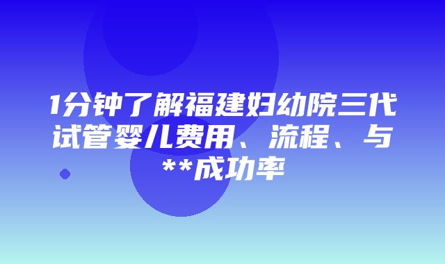 1分钟了解福建妇幼院三代试管婴儿费用、流程、与**成功率