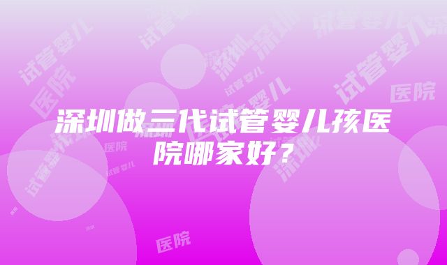 深圳做三代试管婴儿孩医院哪家好？