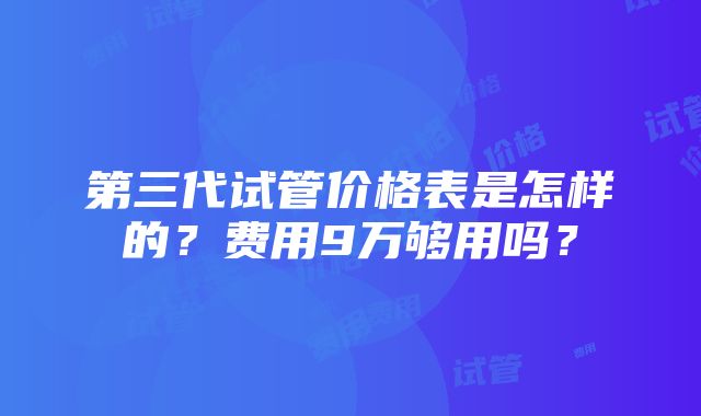 第三代试管价格表是怎样的？费用9万够用吗？