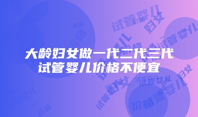 大龄妇女做一代二代三代试管婴儿价格不便宜