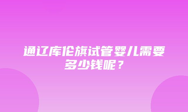 通辽库伦旗试管婴儿需要多少钱呢？