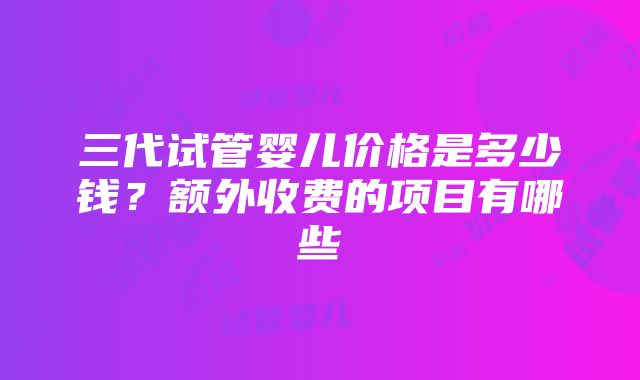 三代试管婴儿价格是多少钱？额外收费的项目有哪些