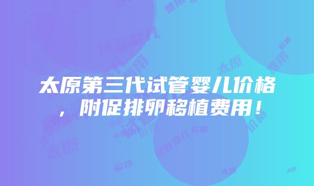 太原第三代试管婴儿价格，附促排卵移植费用！