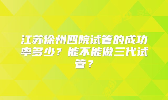 江苏徐州四院试管的成功率多少？能不能做三代试管？