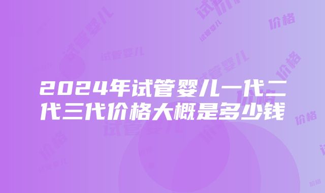 2024年试管婴儿一代二代三代价格大概是多少钱