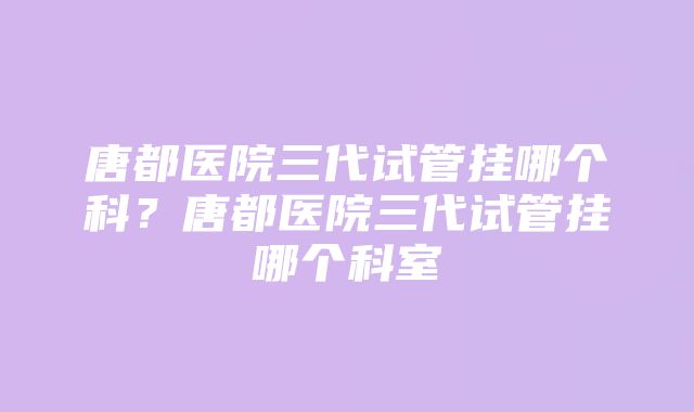 唐都医院三代试管挂哪个科？唐都医院三代试管挂哪个科室