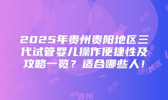 2025年贵州贵阳地区三代试管婴儿操作便捷性及攻略一览？适合哪些人！