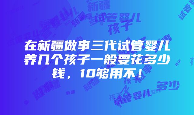 在新疆做事三代试管婴儿养几个孩子一般要花多少钱，10够用不！