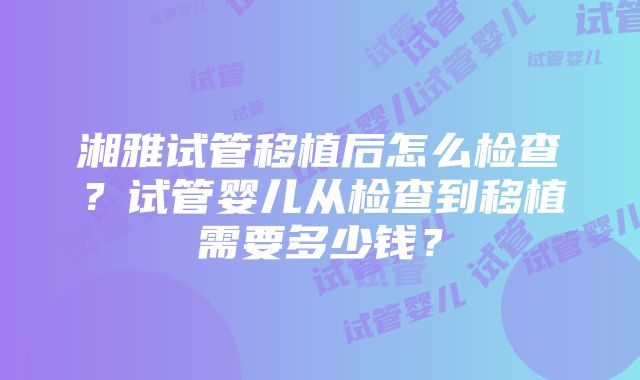 湘雅试管移植后怎么检查？试管婴儿从检查到移植需要多少钱？