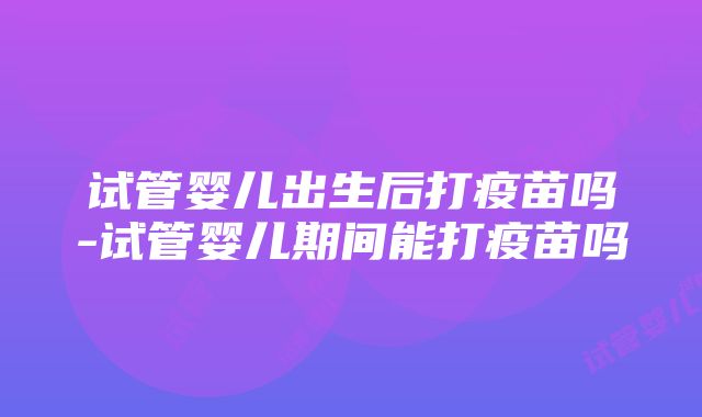 试管婴儿出生后打疫苗吗-试管婴儿期间能打疫苗吗