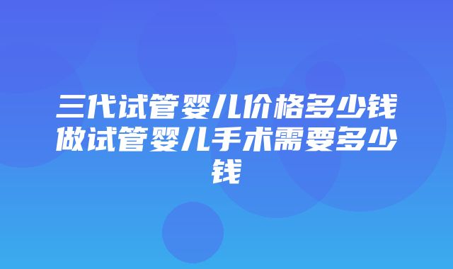 三代试管婴儿价格多少钱做试管婴儿手术需要多少钱