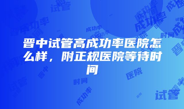 晋中试管高成功率医院怎么样，附正规医院等待时间