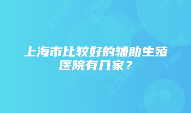 上海市比较好的辅助生殖医院有几家？